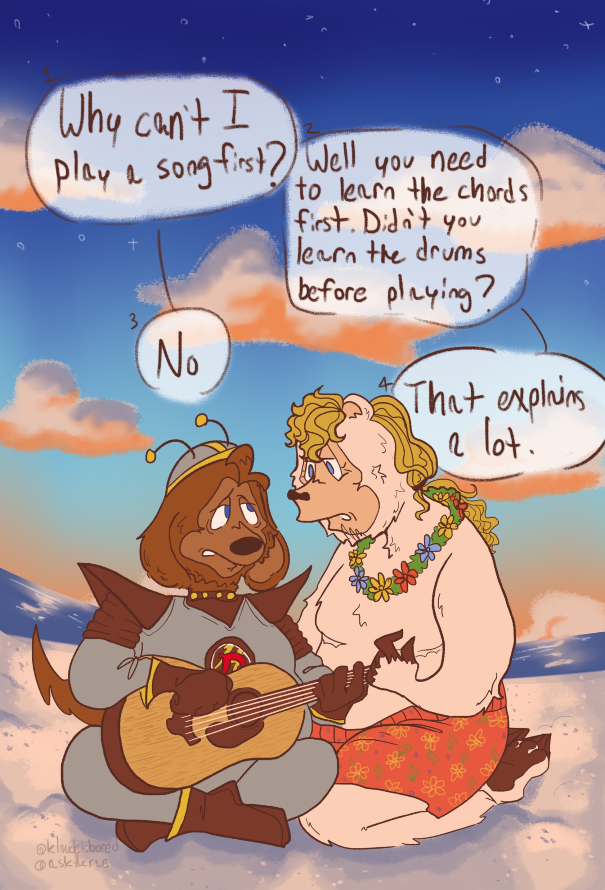 A drawing of beach bear and dook larue sitting on the beach. the sky ranges from dark blue to a light orange, and there are various clouds floating above them. dook and beach are both wearing their on-stage outfits, and beach also has top surgery scars and his hair in a long ponytail. dook is sitting cross legged and holding an acoustic guitar. he is looking at beach questioningly. beach is sitting on his knees beside him. there are speech bubbles above their heads that labeled in order. dook: why can't i play a song first? beach: well you need to learn the chords first. didn't you learn the drums before playing? dook: no. beach: that explains a lot.